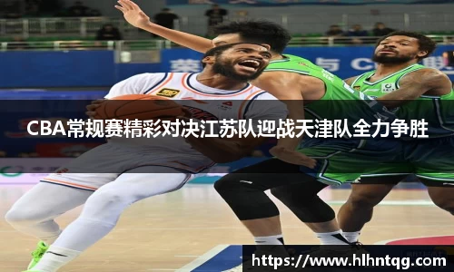 CBA常规赛精彩对决江苏队迎战天津队全力争胜
